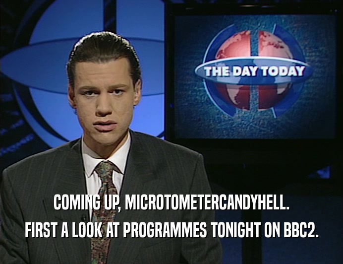 COMING UP, MICROTOMETERCANDYHELL.
 FIRST A LOOK AT PROGRAMMES TONIGHT ON BBC2.
 