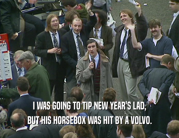 I WAS GOING TO TIP NEW YEAR'S LAD,
 BUT HIS HORSEBOX WAS HIT BY A VOLVO.
 