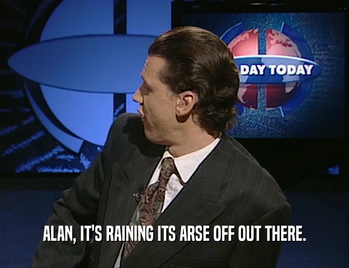 ALAN, IT'S RAINING ITS ARSE OFF OUT THERE.
  