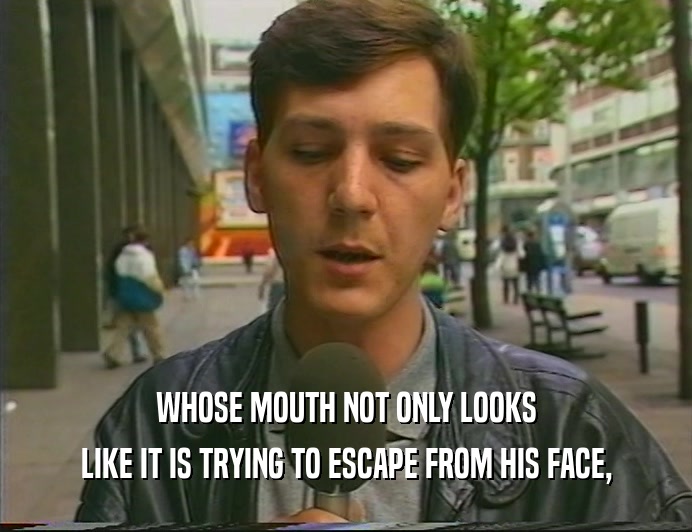WHOSE MOUTH NOT ONLY LOOKS LIKE IT IS TRYING TO ESCAPE FROM HIS FACE, 