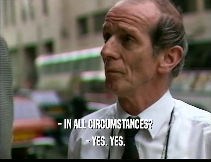 - IN ALL CIRCUMSTANCES?
 - YES. YES.
 