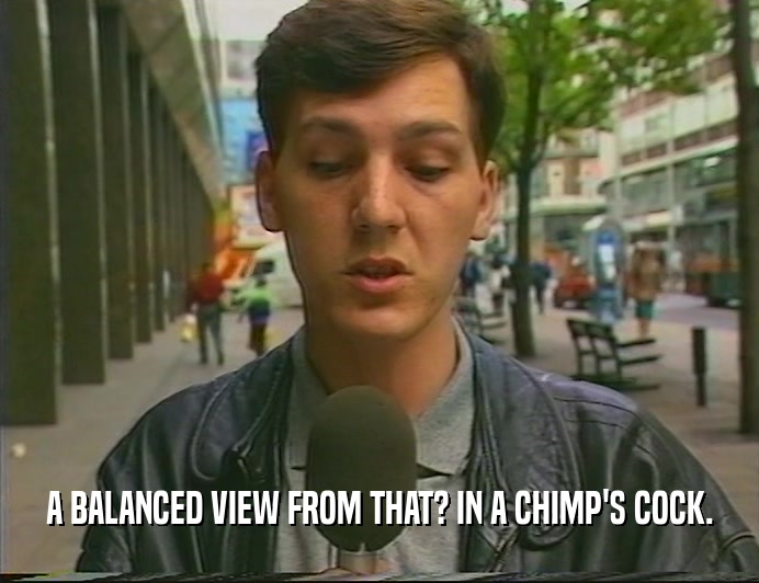 A BALANCED VIEW FROM THAT? IN A CHIMP'S COCK.  