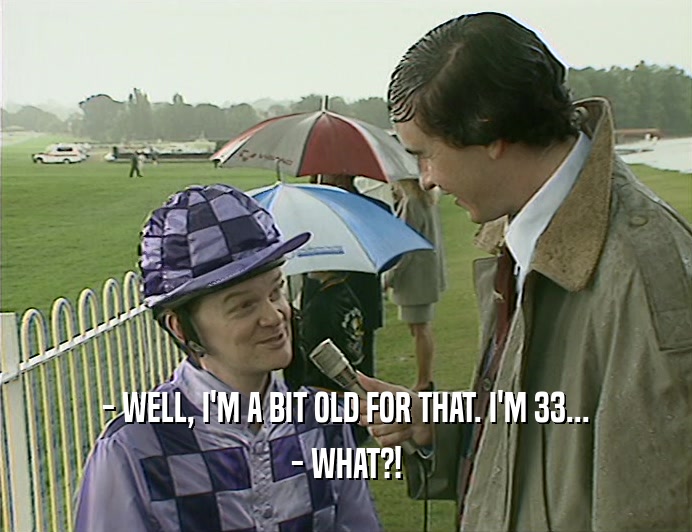 - WELL, I'M A BIT OLD FOR THAT. I'M 33...
 - WHAT?!
 