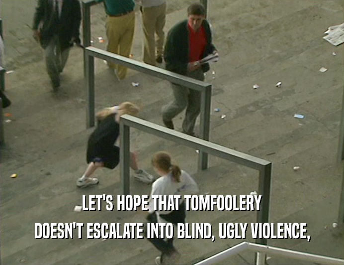 LET'S HOPE THAT TOMFOOLERY
 DOESN'T ESCALATE INTO BLIND, UGLY VIOLENCE,
 