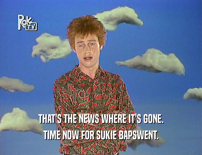 THAT'S THE NEWS WHERE IT'S GONE. TIME NOW FOR SUKIE BAPSWENT. 