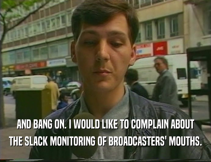 AND BANG ON. I WOULD LIKE TO COMPLAIN ABOUT
 THE SLACK MONITORING OF BROADCASTERS' MOUTHS.
 