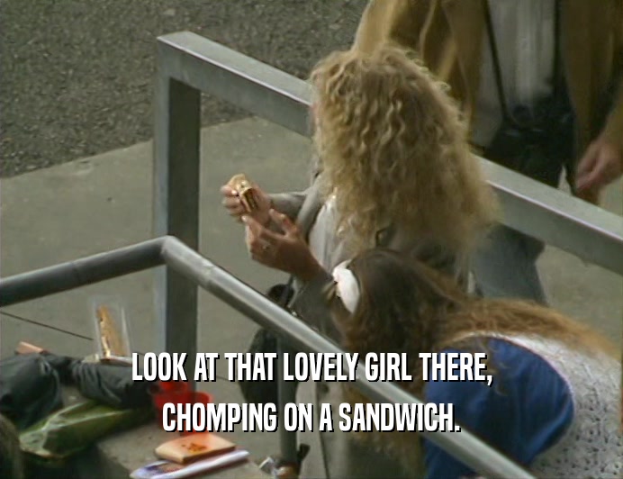 LOOK AT THAT LOVELY GIRL THERE,
 CHOMPING ON A SANDWICH.
 