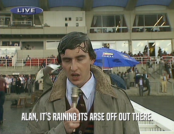 ALAN, IT'S RAINING ITS ARSE OFF OUT THERE.  