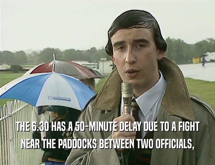 THE 6.3O HAS A 5O-MINUTE DELAY DUE TO A FIGHT NEAR THE PADDOCKS BETWEEN TWO OFFICIALS, 