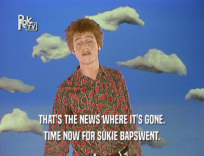 THAT'S THE NEWS WHERE IT'S GONE. TIME NOW FOR SUKIE BAPSWENT. 