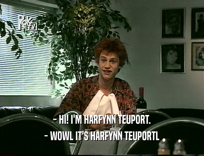 - HI! I'M HARFYNN TEUPORT.
 - WOWL IT'S HARFYNN TEUPORTL
 