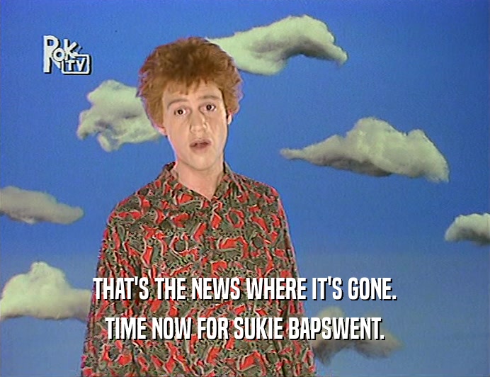 THAT'S THE NEWS WHERE IT'S GONE. TIME NOW FOR SUKIE BAPSWENT. 