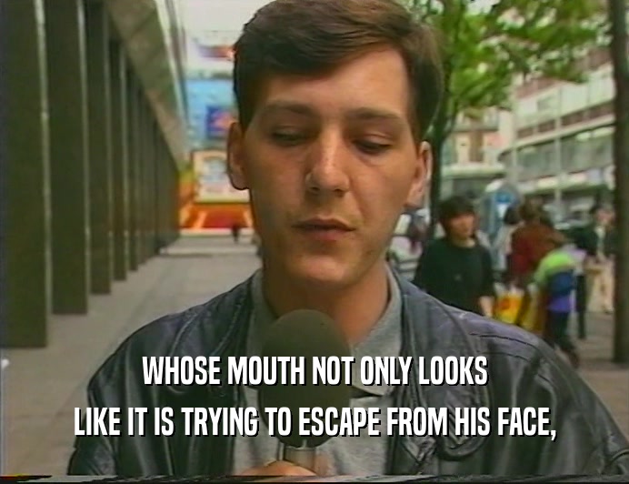 WHOSE MOUTH NOT ONLY LOOKS LIKE IT IS TRYING TO ESCAPE FROM HIS FACE, 