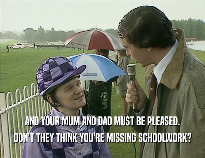 AND YOUR MUM AND DAD MUST BE PLEASED.
 DON'T THEY THINK YOU'RE MISSING SCHOOLWORK?
 