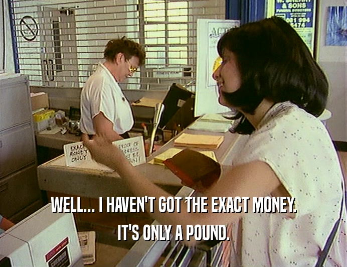 WELL... I HAVEN'T GOT THE EXACT MONEY. IT'S ONLY A POUND. 