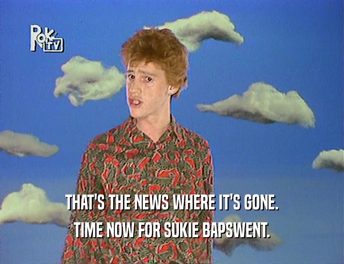 THAT'S THE NEWS WHERE IT'S GONE. TIME NOW FOR SUKIE BAPSWENT. 