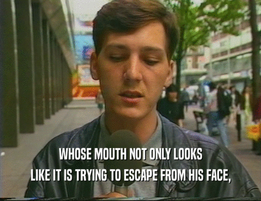 WHOSE MOUTH NOT ONLY LOOKS
 LIKE IT IS TRYING TO ESCAPE FROM HIS FACE,
 
