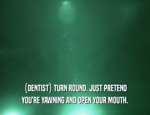 (DENTIST) TURN ROUND. JUST PRETEND
 YOU'RE YAWNING AND OPEN YOUR MOUTH.
 