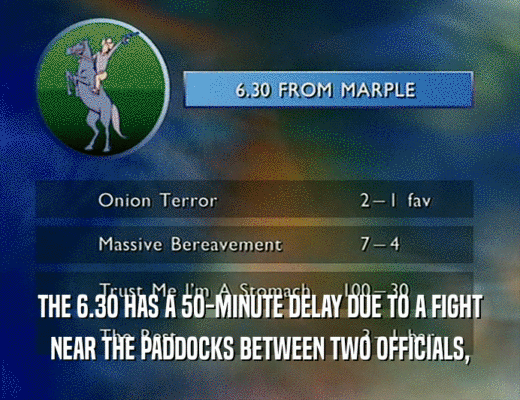 THE 6.3O HAS A 5O-MINUTE DELAY DUE TO A FIGHT
 NEAR THE PADDOCKS BETWEEN TWO OFFICIALS,
 