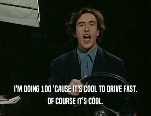 I'M DOING 1OO 'CAUSE IT'S COOL TO DRIVE FAST.
 OF COURSE IT'S COOL.
 