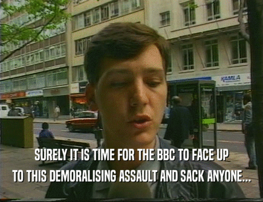 SURELY IT IS TIME FOR THE BBC TO FACE UP
 TO THIS DEMORALISING ASSAULT AND SACK ANYONE...
 