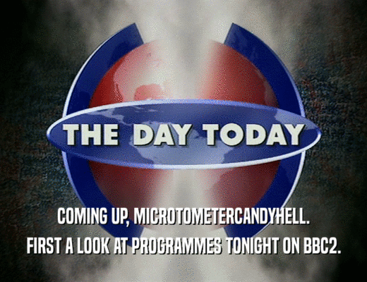 COMING UP, MICROTOMETERCANDYHELL.
 FIRST A LOOK AT PROGRAMMES TONIGHT ON BBC2.
 