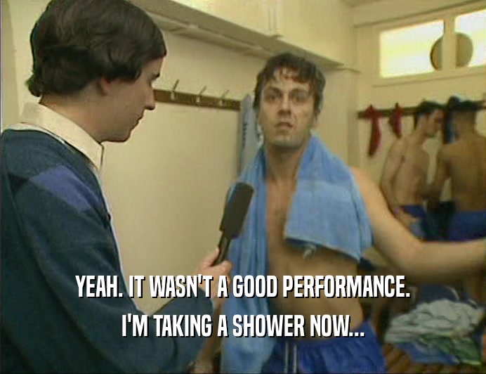 YEAH. IT WASN'T A GOOD PERFORMANCE.
 I'M TAKING A SHOWER NOW...
 