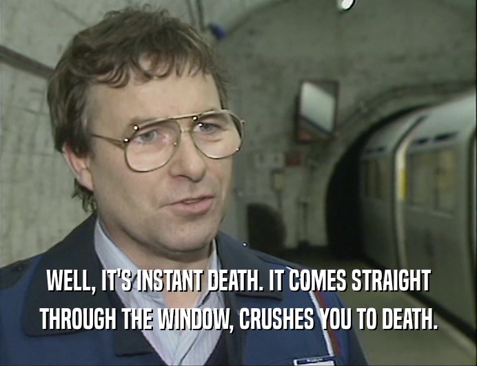 WELL, IT'S INSTANT DEATH. IT COMES STRAIGHT
 THROUGH THE WINDOW, CRUSHES YOU TO DEATH.
 