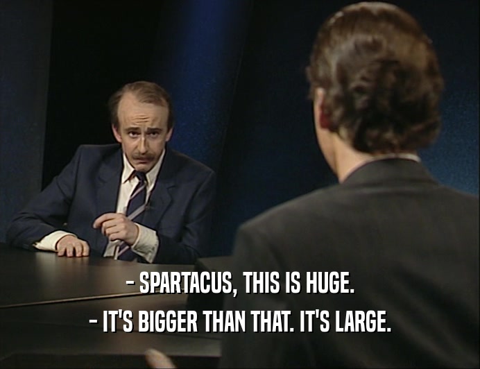 - SPARTACUS, THIS IS HUGE.
 - IT'S BIGGER THAN THAT. IT'S LARGE.
 