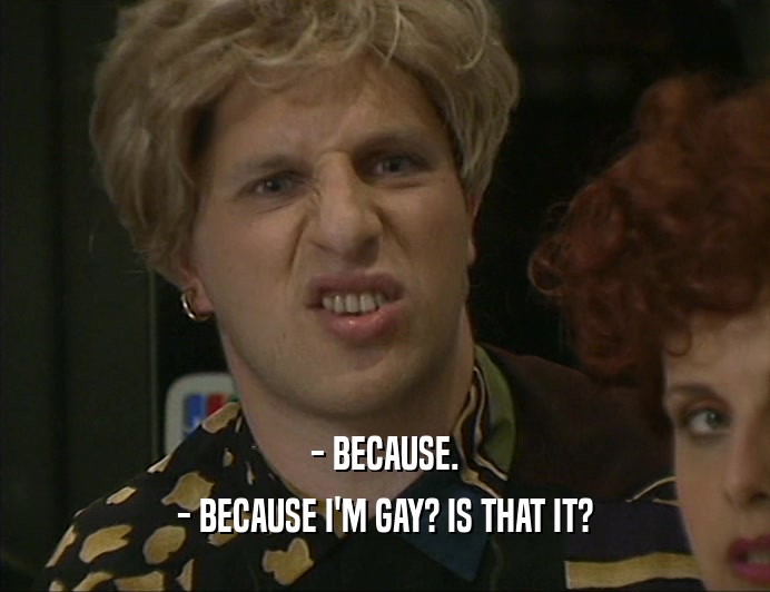 - BECAUSE.
 - BECAUSE I'M GAY? IS THAT IT?
 