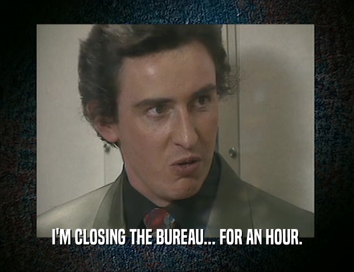 I'M CLOSING THE BUREAU... FOR AN HOUR.  