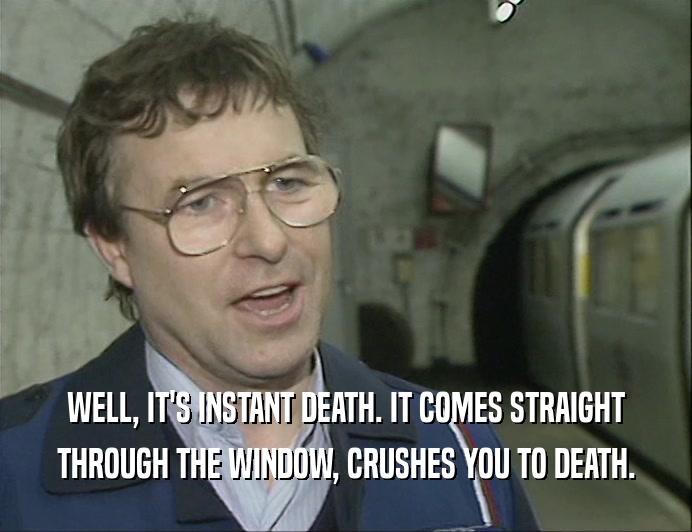 WELL, IT'S INSTANT DEATH. IT COMES STRAIGHT THROUGH THE WINDOW, CRUSHES YOU TO DEATH. 