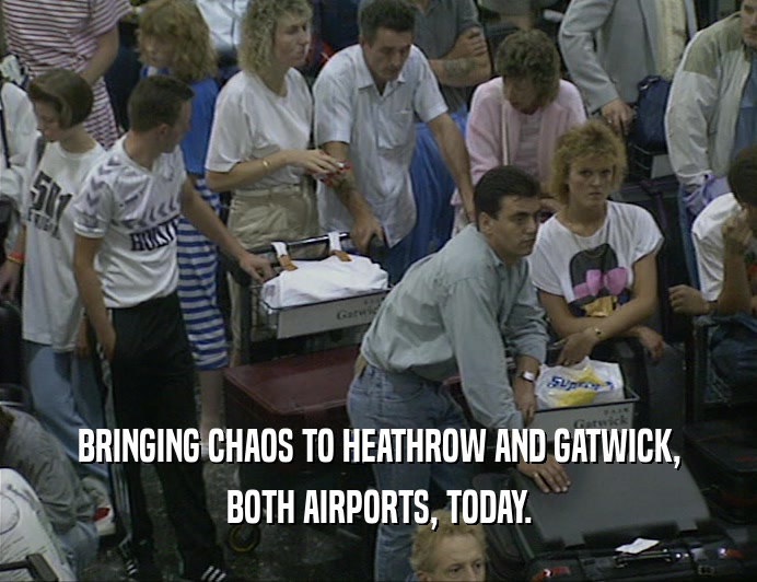 BRINGING CHAOS TO HEATHROW AND GATWICK,
 BOTH AIRPORTS, TODAY.
 