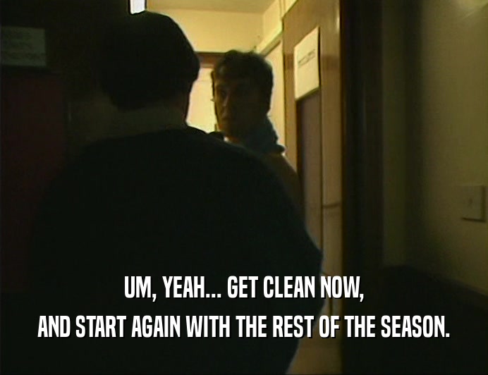 UM, YEAH... GET CLEAN NOW,
 AND START AGAIN WITH THE REST OF THE SEASON.
 