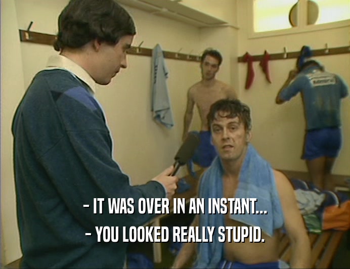 - IT WAS OVER IN AN INSTANT... - YOU LOOKED REALLY STUPID. 