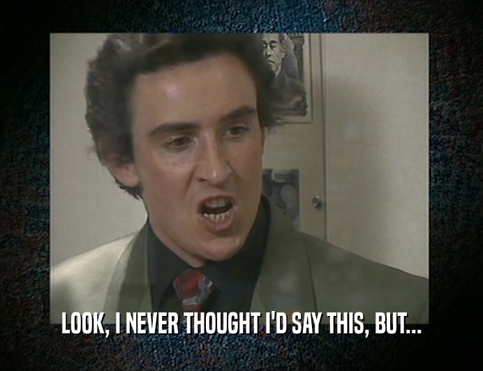 LOOK, I NEVER THOUGHT I'D SAY THIS, BUT...  