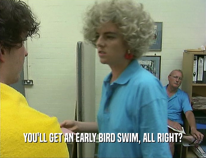 YOU'LL GET AN EARLY BIRD SWIM, ALL RIGHT?
  