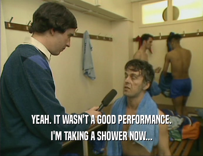 YEAH. IT WASN'T A GOOD PERFORMANCE. I'M TAKING A SHOWER NOW... 