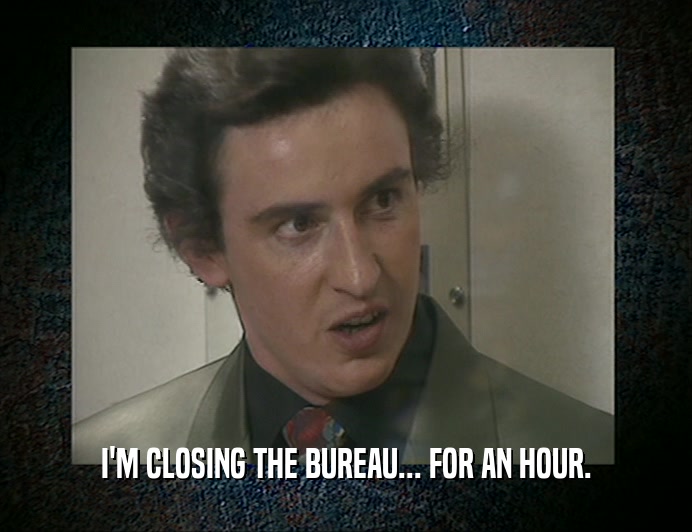 I'M CLOSING THE BUREAU... FOR AN HOUR.  