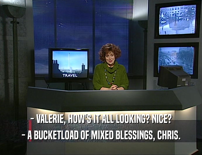 - VALERIE, HOW'S IT ALL LOOKING? NICE?
 - A BUCKETLOAD OF MIXED BLESSINGS, CHRIS.
 