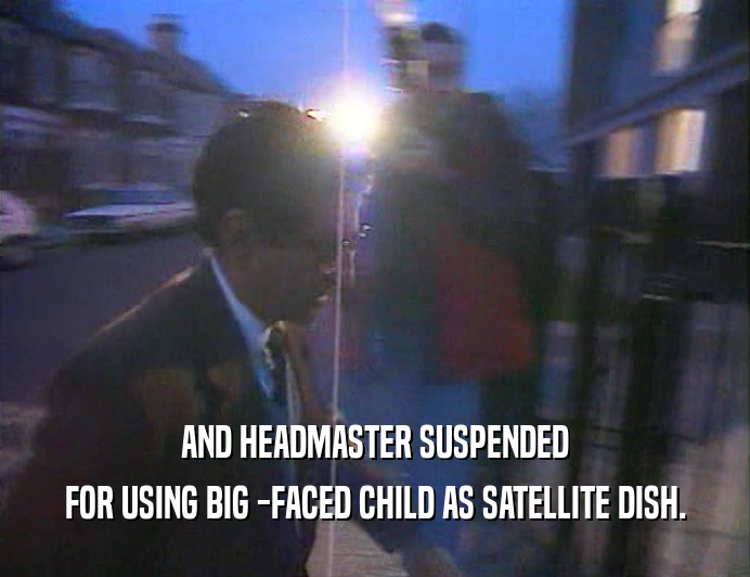 AND HEADMASTER SUSPENDED FOR USING BIG -FACED CHILD AS SATELLITE DISH. 
