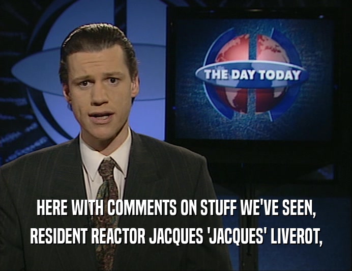 HERE WITH COMMENTS ON STUFF WE'VE SEEN,
 RESIDENT REACTOR JACQUES 'JACQUES' LIVEROT,
 