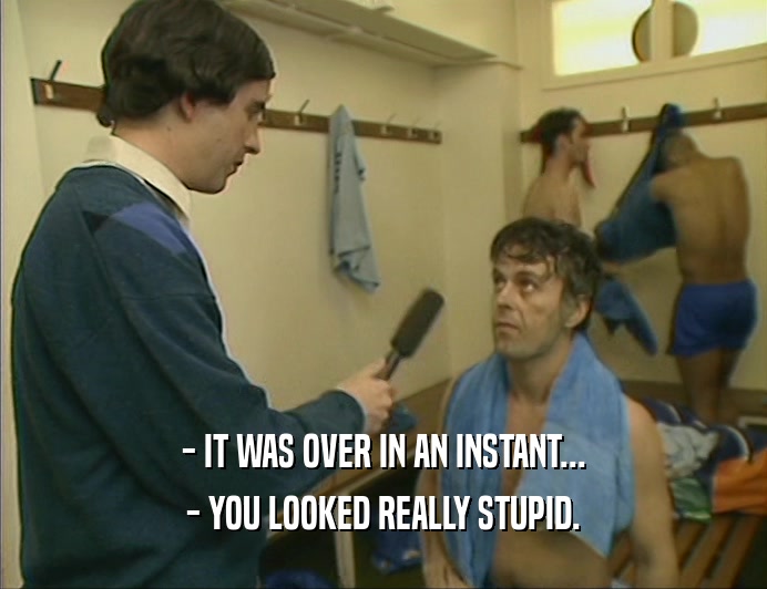 - IT WAS OVER IN AN INSTANT... - YOU LOOKED REALLY STUPID. 