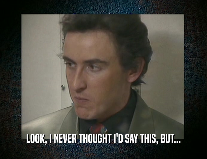 LOOK, I NEVER THOUGHT I'D SAY THIS, BUT...  