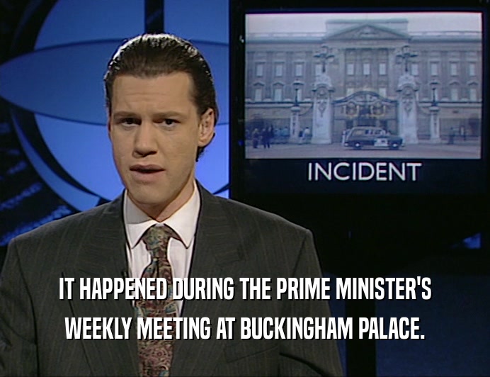 IT HAPPENED DURING THE PRIME MINISTER'S
 WEEKLY MEETING AT BUCKINGHAM PALACE.
 
