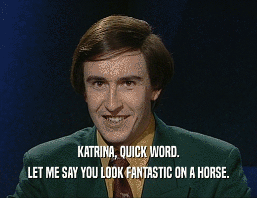 KATRINA, QUICK WORD.
 LET ME SAY YOU LOOK FANTASTIC ON A HORSE.
 
