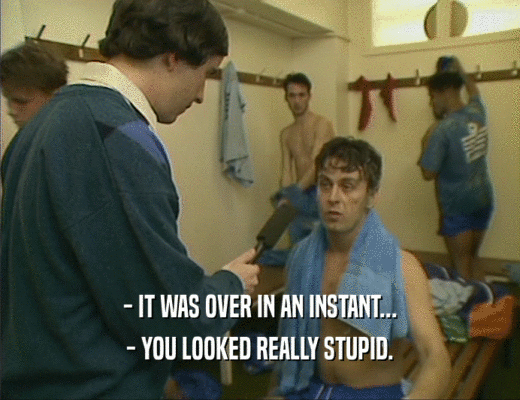- IT WAS OVER IN AN INSTANT... - YOU LOOKED REALLY STUPID. 