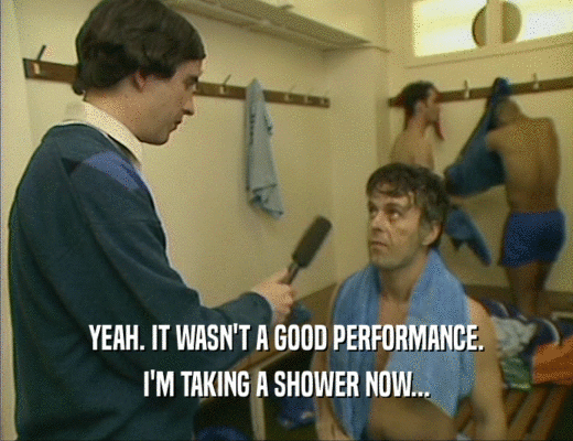 YEAH. IT WASN'T A GOOD PERFORMANCE.
 I'M TAKING A SHOWER NOW...
 