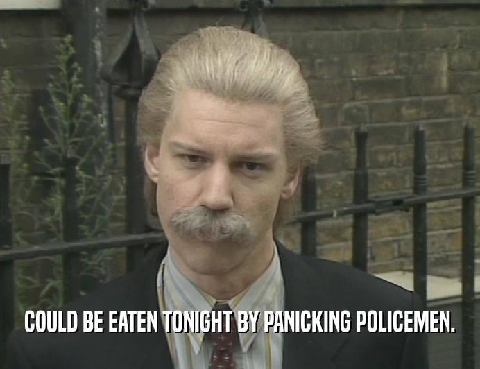COULD BE EATEN TONIGHT BY PANICKING POLICEMEN.  