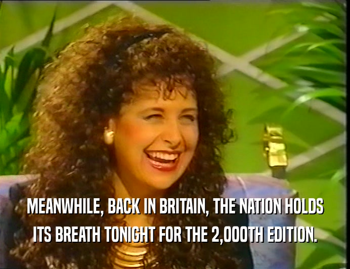 MEANWHILE, BACK IN BRITAIN, THE NATION HOLDS ITS BREATH TONIGHT FOR THE 2,000TH EDITION. 